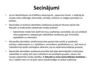 Secinājumi
•   Lai arī identificējami visi D.Millera raksturojumi , izpausmes līmeņi ir atšķirīgi ko
    nosaka valstu atšķirīgās vēsturiskās, etniskās, kultūras un reliģijas pieredzes un
    prakses.
•   Nacionālās un kultūras identitātes veidošanas jautājumi likumos tipiski tiek
    fokusēti uz tradicionālo sabiedrisko mediju praksēm
     – Sabiedriskie mediji tiek skatīti kā masu auditorijas sasniedzēji, kas var piedāvāt
       nišas programmu, kalpojot gan sabiedrības vairākuma, gan minoritāšu
       vajadzībām un interesēm.
•   Nacionālās identitātes sociālā konstrukta pamati tiek saistīti ar pastāvošo
    nozīmju, raksturojumu u.c. izplatīšanu, veicināšanu, piedāvāšanu u.c., bet nevis ar
    indivīdiem kā sociāli nozīmīgiem aktoriem, kas to veido komunikācijas procesā.
•   Nacionālās identitātes veidošanā prioritāte tiek dota dominējošām institūcijām
    sabiedrībā un valstij, bet nevis indivīdiem vai sociālajām grupām. Likumi, kas
    nosaka sabiedrisko mediju darbību, ir fokusēti uz masu komunikācijas kontekstu –
    tas ir, izplatīt vienu un to pašu saturu daudzveidīgai un plašai auditorijai.
 