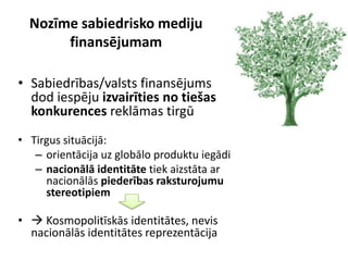 Nozīme sabiedrisko mediju
       finansējumam

• Sabiedrības/valsts finansējums
  dod iespēju izvairīties no tiešas
  konkurences reklāmas tirgū
• Tirgus situācijā:
   – orientācija uz globālo produktu iegādi
   – nacionālā identitāte tiek aizstāta ar
     nacionālās piederības raksturojumu
     stereotipiem

•  Kosmopolitīskās identitātes, nevis
  nacionālās identitātes reprezentācija
 