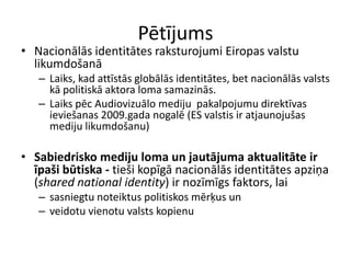 Pētījums
• Nacionālās identitātes raksturojumi Eiropas valstu
  likumdošanā
   – Laiks, kad attīstās globālās identitātes, bet nacionālās valsts
     kā politiskā aktora loma samazinās.
   – Laiks pēc Audiovizuālo mediju pakalpojumu direktīvas
     ieviešanas 2009.gada nogalē (ES valstis ir atjaunojušas
     mediju likumdošanu)

• Sabiedrisko mediju loma un jautājuma aktualitāte ir
  īpaši būtiska - tieši kopīgā nacionālās identitātes apziņa
  (shared national identity) ir nozīmīgs faktors, lai
   – sasniegtu noteiktus politiskos mērķus un
   – veidotu vienotu valsts kopienu
 