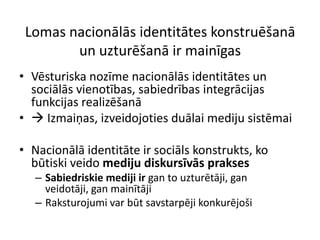 Lomas nacionālās identitātes konstruēšanā
        un uzturēšanā ir mainīgas
• Vēsturiska nozīme nacionālās identitātes un
  sociālās vienotības, sabiedrības integrācijas
  funkcijas realizēšanā
•  Izmaiņas, izveidojoties duālai mediju sistēmai

• Nacionālā identitāte ir sociāls konstrukts, ko
  būtiski veido mediju diskursīvās prakses
   – Sabiedriskie mediji ir gan to uzturētāji, gan
     veidotāji, gan mainītāji
   – Raksturojumi var būt savstarpēji konkurējoši
 