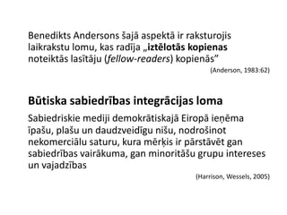 Benedikts Andersons šajā aspektā ir raksturojis
laikrakstu lomu, kas radīja „iztēlotās kopienas
noteiktās lasītāju (fellow-readers) kopienās”
                                          (Anderson, 1983:62)



Būtiska sabiedrības integrācijas loma
Sabiedriskie mediji demokrātiskajā Eiropā ieņēma
īpašu, plašu un daudzveidīgu nišu, nodrošinot
nekomerciālu saturu, kura mērķis ir pārstāvēt gan
sabiedrības vairākuma, gan minoritāšu grupu intereses
un vajadzības
                                      (Harrison, Wessels, 2005)
 