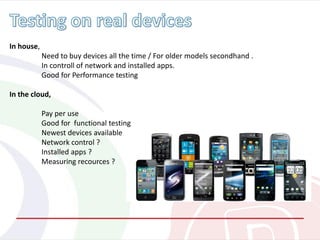 In house,
Need to buy devices all the time / For older models secondhand .
In controll of network and installed apps.
Good for Performance testing
In the cloud,
Pay per use
Good for functional testing
Newest devices available
Network control ?
Installed apps ?
Measuring recources ?
 