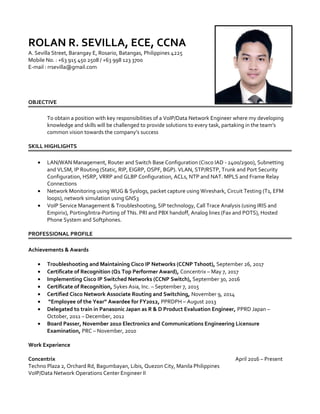 ROLAN R. SEVILLA, ECE, CCNA
A. Sevilla Street, Barangay E, Rosario, Batangas, Philippines 4225
Mobile No. : +63 915 450 2508 / +63 998 123 3700
E-mail : rrsevilla@gmail.com
OBJECTIVE
To obtain a position with key responsibilities of a VoIP/Data Network Engineer where my developing
knowledge and skills will be challenged to provide solutions to every task, partaking in the team’s
common vision towards the company’s success
SKILL HIGHLIGHTS
• LAN/WAN Management, Router and Switch Base Configuration (Cisco IAD - 2400/2900), Subnetting
and VLSM, IP Routing (Static, RIP, EIGRP, OSPF, BGP). VLAN, STP/RSTP, Trunk and Port Security
Configuration, HSRP, VRRP and GLBP Configuration, ACLs, NTP and NAT. MPLS and Frame Relay
Connections
• Network Monitoring using WUG & Syslogs, packet capture using Wireshark, Circuit Testing (T1, EFM
loops), network simulation using GNS3
• VoIP Service Management & Troubleshooting, SIP technology, Call Trace Analysis (using IRIS and
Empirix), Porting/Intra-Porting of TNs. PRI and PBX handoff, Analog lines (Fax and POTS), Hosted
Phone System and Softphones.
PROFESSIONAL PROFILE
Achievements & Awards
• Troubleshooting and Maintaining Cisco IP Networks (CCNP Tshoot), September 26, 2017
• Certificate of Recognition (Q1 Top Performer Award), Concentrix – May 7, 2017
• Implementing Cisco IP Switched Networks (CCNP Switch), September 30, 2016
• Certificate of Recognition, Sykes Asia, Inc. – September 7, 2015
• Certified Cisco Network Associate Routing and Switching, November 9, 2014
• “Employee of the Year” Awardee for FY2012, PPRDPH – August 2013
• Delegated to train in Panasonic Japan as R & D Product Evaluation Engineer, PPRD Japan –
October, 2011 – December, 2012
• Board Passer, November 2010 Electronics and Communications Engineering Licensure
Examination, PRC – November, 2010
Work Experience
Concentrix April 2016 – Present
Techno Plaza 2, Orchard Rd, Bagumbayan, Libis, Quezon City, Manila Philippines
VoIP/Data Network Operations Center Engineer II
 