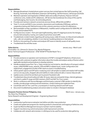 Responsibilities:
• Manages Broadview’s hosted phone system services that include features like Call Forwarding, Call
Routing, Voicemails, Auto Attendant, Extension Call Handling, Call Permissions, Call Groups and ACDs
• Maintains operation and registration of Mitel’s desk and cordless IP phones, Polycom VVX and
conference units, mobile and PC softphones , SIP devices like Grandstream & Linksys ATAs used for
overhead paging, door buzzers, fax and analog phones
• Provides and maintains network connectivity services Onnet, Offnet DIA and MPLS
• Tests T1 circuits and DACS cross-connects, reprovisions and recalibrates EFM loops, performs
cooperative testing with field technicians at the customer premise or at the CO collocations.
• Removes/Adds number translations in Metaswitch, modifies switch configurations for ISDN PRI, SIP
Trunks and Emulated POTS
• Configures Cisco routers – from port opening/forwarding, static IP mapping to access-list changes,
ensures QoS and policy-routing are in place to prioritize voice traffic
• Troubleshoots incident tickets regarding call routing issues, Caller ID issues, no inbound and outbound
calls , calls not completing, whether it is an internal, local/long distance or international
• Performs intra-porting of numbers and analyzes SIP traces to identify causes of call quality issues
• Troubleshoots fax and efax issues
Sykes Asia Inc. January 2015 – March 2016
Aurora Blvd. Cor. Gilmore St. Quezon City, Manila Philippines
Senior Technical Support Professional – AT&T BVOIP IP Flexible Reach Tier 2
Responsibilities:
• Provide assistance on operation and maintenance of AT&T’s managed IP telephony infrastructure
• Interface with customers to gather information about the trouble and analyze variety of factors within
applicable standards and procedures to develop solutions
• Handle escalated issues from Tier 1; Tasks include but not limited to, identification of transport-related
issues, LAN/CPE/PBX issues, network, VPN and MPLS-related issues, router configuration and
replacement, engagement of other AT&T teams to assist in troubleshooting
• Utilize packet capture and SIP tools in analyzing voice call samples to isolate and resolve VoIP troubles
such as one way audio, dropped calls and inability to make outbound calls or receive inbound calls
• Update access control list and block port to prevent fraudulent calls
• Troubleshoot inbound and outbound Caller-ID issues, latencies and packet drops, internet gateways
and client’s usable IP range and DNS resolvers, DHCP and NAT for Cisco routers
• Work in conference with Service Managers and third-party customer’s PBX vendors to identify the
trouble, provide proper workaround and resolution, conduct testing and implement fixes
• Coordinate with US Tier 2 and Tier 3 counterparts in resolving network and VoIP issues
• Document troubleshooting analysis and actions taken to include in Sharepoint database
Panasonic Precision Devices Philippines, Corp. March 2011 – January 2015
Sta. Rosa City, Philippines
Senior Research and Development Engineer – Engineering Department
Responsibilities:
• Lead product performance evaluation test before and after mass production
• Create and update test programs for checking product’s characteristic and trapping of defective units
• Supervise Machine Management Group to maintain machine stability
• Support manufacturing control and product yield improvement activities
• Collaborate with network administrator in LAN layout to be used for production data gathering
 