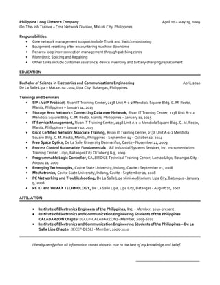 Philippine Long Distance Company April 20 – May 25, 2009
On-The-Job Trainee – Core Network Division, Makati City, Philippines
Responsibilities:
• Core network management support include Trunk and Switch monitoring
• Equipment resetting after encountering machine downtime
• Per area loop interconnection management through patching cords
• Fiber Optic Splicing and Repairing
• Other tasks include customer assistance, device inventory and battery charging/replacement
EDUCATION
Bachelor of Science in Electronics and Communications Engineering April, 2010
De La Salle Lipa – Mataas na Lupa, Lipa City, Batangas, Philippines
Trainings and Seminars
• SIP : VoIP Protocol, Rivan IT Training Center, 2138 Unit A-1-2 Mendiola Square Bldg. C. M. Recto,
Manila, Philippines – January 11, 2015
• Storage Area Network - Connecting Data over Network, Rivan IT Training Center, 2138 Unit A-1-2
Mendiola Square Bldg. C. M. Recto, Manila, Philippines – January 11, 2015
• IT Service Management, Rivan IT Training Center, 2138 Unit A-1-2 Mendiola Square Bldg. C. M. Recto,
Manila, Philippines – January 10, 2015
• Cisco Certified Network Associate Training, Rivan IT Training Center, 2138 Unit A-1-2 Mendiola
Square Bldg. C. M. Recto, Manila, Philippines - September 14 – October 12, 2014
• Free Space Optics, De La Salle University Dasmariñas, Cavite - November 22, 2009
• Process Control Automation Fundamentals , I&E Industrial Systems Services, Inc. Instrumentation
Training Center, Libjo, Batangas City October 5 & 9, 2009
• Programmable Logic Controller, CALBRIDGE Technical Training Center, Lamao Libjo, Batangas City -
August 21, 2009
• Emerging Technologies, Cavite State University, Indang, Cavite - September 21, 2008
• Mechatronics, Cavite State University, Indang, Cavite - September 21, 2008
• PC Networking and Troubleshooting, De La Salle Lipa Mini-Auditorium, Lipa City, Batangas - January
9, 2008
• RF ID and WIMAX TECHNOLOGY, De La Salle Lipa, Lipa City, Batangas - August 20, 2007
AFFILIATION
• Institute of Electronics Engineers of the Philippines, Inc. - Member, 2010-present
• Institute of Electronics and Communication Engineering Students of the Philippines
CALABARZON Chapter (IECEP-CALABARZON) - Member, 2005-2010
• Institute of Electronics and Communication Engineering Students of the Philippines – De La
Salle Lipa Chapter (IECEP-DLSL) - Member, 2005-2010
I hereby certify that all information stated above is true to the best of my knowledge and belief.
_________________________________
 