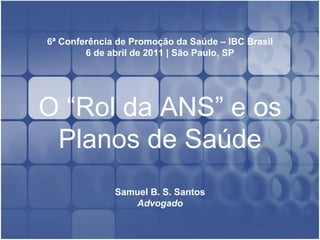 6ª Conferência de Promoção da Saúde – IBC Brasil
6 de abril de 2011 | São Paulo, SP
O “Rol da ANS” e os
Planos de Saúde
Samuel B. S. Santos
Advogado
 