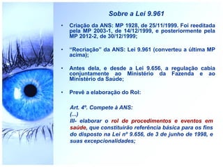 Sobre a Lei 9.961
• Criação da ANS: MP 1928, de 25/11/1999. Foi reeditada
pela MP 2003-1, de 14/12/1999, e posteriormente pela
MP 2012-2, de 30/12/1999;
• “Recriação” da ANS: Lei 9.961 (converteu a última MP
acima);
• Antes dela, e desde a Lei 9.656, a regulação cabia
conjuntamente ao Ministério da Fazenda e ao
Ministério da Saúde;
• Prevê a elaboração do Rol:
Art. 4º. Compete à ANS:
(...)
III- elaborar o rol de procedimentos e eventos em
saúde, que constituirão referência básica para os fins
do disposto na Lei nº 9.656, de 3 de junho de 1998, e
suas excepcionalidades;
 