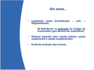 Em suma...
• Legislação coesa (Constituição → Leis →
Regulamentos);
➔ Deficiência na aplicação do Código do
Consumidor (que deveria ser subsidiária);
• Sistema tripartite claro (saúde pública, saúde
suplementar e saúde complementar);
• Evidente evolução das normas.
 