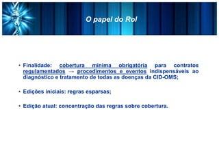 O papel do Rol
• Finalidade: cobertura mínima obrigatória para contratos
regulamentados → procedimentos e eventos indispensáveis ao
diagnóstico e tratamento de todas as doenças da CID-OMS;
• Edições iniciais: regras esparsas;
• Edição atual: concentração das regras sobre cobertura.
 