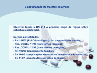 Consolidação de normas esparsas
• Objetivo: tornar a RN 211 o principal corpo de regras sobre
cobertura assistencial.
• Normas consolidadas:
- RN 154/07 (Rol Odontológico): fim da pluralidade de róis;
- Res. CONSU 11/98 (transtornos mentais);
- Res. CONSU 12/98 (transplantes de órgãos);
- RN 192/09 (planejamento familiar);
- SN 10/06 (complicações decorrentes de eventos não cobertos);
- SN 11/07 (atuação dos cirurgiões dentistas).
 