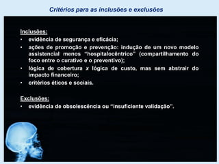 Critérios para as inclusões e exclusões
Inclusões:
• evidência de segurança e eficácia;
• ações de promoção e prevenção: indução de um novo modelo
assistencial menos “hospitalocêntrico” (compartilhamento do
foco entre o curativo e o preventivo);
• lógica de cobertura x lógica de custo, mas sem abstrair do
impacto financeiro;
• critérios éticos e sociais.
Exclusões:
• evidência de obsolescência ou “insuficiente validação”.
 