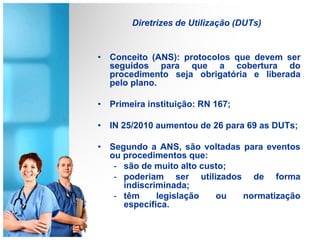 Diretrizes de Utilização (DUTs)
• Conceito (ANS): protocolos que devem ser
seguidos para que a cobertura do
procedimento seja obrigatória e liberada
pelo plano.
• Primeira instituição: RN 167;
• IN 25/2010 aumentou de 26 para 69 as DUTs;
• Segundo a ANS, são voltadas para eventos
ou procedimentos que:
- são de muito alto custo;
- poderiam ser utilizados de forma
indiscriminada;
- têm legislação ou normatização
específica.
 