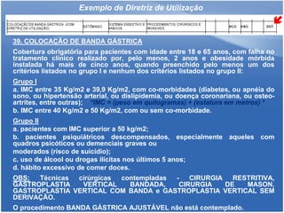 Exemplo de Diretriz de Utilização
39. COLOCAÇÃO DE BANDA GÁSTRICA
Cobertura obrigatória para pacientes com idade entre 18 e 65 anos, com falha no
tratamento clínico realizado por, pelo menos, 2 anos e obesidade mórbida
instalada há mais de cinco anos, quando preenchido pelo menos um dos
critérios listados no grupo I e nenhum dos critérios listados no grupo II:
Grupo I
a. IMC entre 35 Kg/m2 e 39,9 Kg/m2, com co-morbidades (diabetes, ou apnéia do
sono, ou hipertensão arterial, ou dislipidemia, ou doença coronariana, ou osteo-
artrites, entre outras); *IMC = (peso em quilogramas) ÷ (estatura em metros) ²
b. IMC entre 40 Kg/m2 e 50 Kg/m2, com ou sem co-morbidade.
Grupo II
a. pacientes com IMC superior a 50 kg/m2;
b. pacientes psiquiátricos descompensados, especialmente aqueles com
quadros psicóticos ou demenciais graves ou
moderados (risco de suicídio);
c. uso de álcool ou drogas ilícitas nos últimos 5 anos;
d. hábito excessivo de comer doces.
OBS: Técnicas cirúrgicas contempladas - CIRURGIA RESTRITIVA,
GASTROPLASTIA VERTICAL BANDADA, CIRURGIA DE MASON,
GASTROPLASTIA VERTICAL COM BANDA e GASTROPLASTIA VERTICAL SEM
DERIVAÇÃO.
O procedimento BANDA GÁSTRICA AJUSTÁVEL não está contemplado.
 