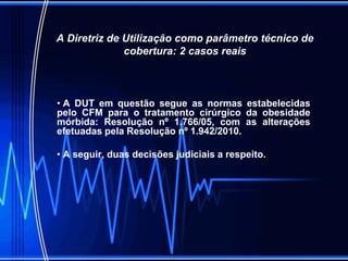 A Diretriz de Utilização como parâmetro técnico de
cobertura: 2 casos reais
• A DUT em questão segue as normas estabelecidas
pelo CFM para o tratamento cirúrgico da obesidade
mórbida: Resolução nº 1.766/05, com as alterações
efetuadas pela Resolução nº 1.942/2010.
• A seguir, duas decisões judiciais a respeito.
 