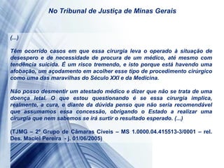 (...)
Têm ocorrido casos em que essa cirurgia leva o operado à situação de
desespero e de necessidade de procura de um médico, até mesmo com
tendência suicida. É um risco tremendo, e isto porque está havendo uma
afobação, um açodamento em acolher esse tipo de procedimento cirúrgico
como uma das maravilhas do Século XXI e da Medicina.
Não posso desmentir um atestado médico e dizer que não se trata de uma
doença letal. O que estou questionando é se essa cirurgia implica,
realmente, a cura, e diante da dúvida penso que não seria recomendável
que assumamos essa concessão, obrigando o Estado a realizar uma
cirurgia que nem sabemos se irá surtir o resultado esperado. (...)
(TJMG – 2º Grupo de Câmaras Cíveis – MS 1.0000.04.415513-3/0001 – rel.
Des. Maciel Pereira - j. 01/06/2005)
No Tribunal de Justiça de Minas Gerais
 