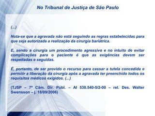 (...)
Nota-se que a agravada não está seguindo as regras estabelecidas para
que seja autorizada a realização da cirurgia bariátrica.
E, sendo a cirurgia um procedimento agressivo e no intuito de evitar
complicações para o paciente é que as exigências devem ser
respeitadas e seguidas.
É, portanto, de ser provido o recurso para cassar a tutela concedida e
permitir a liberação da cirurgia após a agravada ter preenchido todos os
requisitos médicos exigidos. (...)
(TJSP – 7ª Câm. Dir. Públ. – AI 530.540-5/2-00 – rel. Des. Walter
Swensson – j. 18/09/2006)
No Tribunal de Justiça de São Paulo
 