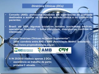 Diretrizes Clínicas (DCs)
• Conceito (ANS): protocolos baseados em experiências de qualidade
destinados a auxiliar na tomada de decisão clínica e no cuidado de
pacientes;
• Brasil: até 2009, algumas iniciativas isoladas (sociedades médicas,
operadoras, hospitais) → baixa efetividade, divergências, conflitos de
interesses;
• “Projeto Diretrizes Clínicas na Saúde Suplementar”:
- 2009: convênio entre ANS e AMB (Associação Médica Brasileira);
- http://www.projetodiretrizes.org.br;
• A IN 25/2010 instituiu apenas 2 DCs:
- assistência ao trabalho de parto;
- proteína C ativada.
 