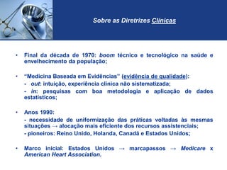 Sobre as Diretrizes Clínicas
• Final da década de 1970: boom técnico e tecnológico na saúde e
envelhecimento da população;
• “Medicina Baseada em Evidências” (evidência de qualidade):
- out: intuição, experiência clínica não sistematizada;
- in: pesquisas com boa metodologia e aplicação de dados
estatísticos;
• Anos 1990:
- necessidade de uniformização das práticas voltadas às mesmas
situações → alocação mais eficiente dos recursos assistenciais;
- pioneiros: Reino Unido, Holanda, Canadá e Estados Unidos;
• Marco inicial: Estados Unidos → marcapassos → Medicare x
American Heart Association.
 