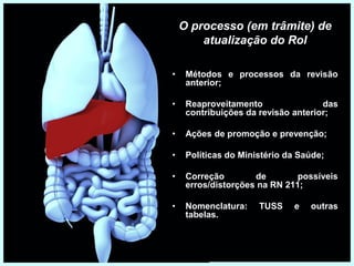 O processo (em trâmite) de
atualização do Rol
• Métodos e processos da revisão
anterior;
• Reaproveitamento das
contribuições da revisão anterior;
• Ações de promoção e prevenção;
• Políticas do Ministério da Saúde;
• Correção de possíveis
erros/distorções na RN 211;
• Nomenclatura: TUSS e outras
tabelas.
 