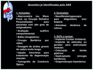 Questões já identificadas pela ANS
1. Inclusões:
• Aberrometria (ou Wave
Front, ou Cirurgia Refrativa
Personalizada) para
pacientes com alto grau de
astigmatismo;
• Avaliação auditiva
comportamental;
• Balão intragástrico;
• Cirurgia Bariátrica por
vídeo;
• Dosagem de ácidos graxos
de cadeia muito longa;
• Injeção Intravítrea para
tratamento da degeneração
macular;
• Tomografia de Coerência
Óptica.
2. Exclusões:
• Nasofibrolaringoscopia
para diagnóstico e/ou
biópsia;
• Artrodese dinâmica de
coluna.
3. DUTs a revisar:
• Implante Coclear Unilateral;
• Implante de eletrodos ou
gerador para estimulação
medular;
• Colocação de banda
gástrica;
• Gastroplastia (cirurgia
bariátrica);
• Oxigenoterapia hiperbárica.
 