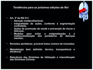 Tendências para as próximas edições do Rol
• Art. 3º da RN 211:
- Atenção multiprofissional;
- Integralidade de ações, conforme a segmentação
contratada;
- Ações de promoção da saúde e prevenção de riscos e
doenças;
- Medidas para evitar a estigmatização e a
institucionalização dos portadores de doenças
mentais;
• Revisões periódicas: provável baixo número de inclusões;
• Metodologia bem definida: técnica, transparência e
eficiência;
• Relevância das Diretrizes de Utilização e intensificação
das Diretrizes Clínicas.
 