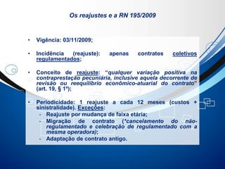 Os reajustes e a RN 195/2009
• Vigência: 03/11/2009;
• Incidência (reajuste): apenas contratos coletivos
regulamentados;
• Conceito de reajuste: “qualquer variação positiva na
contraprestação pecuniária, inclusive aquela decorrente de
revisão ou reequilíbrio econômico-atuarial do contrato”
(art. 19, § 1º);
• Periodicidade: 1 reajuste a cada 12 meses (custos +
sinistralidade). Exceções:
- Reajuste por mudança de faixa etária;
- Migração de contrato (*cancelamento do não-
regulamentado e celebração de regulamentado com a
mesma operadora);
- Adaptação de contrato antigo.
 