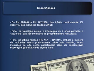 Generalidades
• Da RN 82/2004 à RN 167/2008: dos 6,76%, praticamente 1%
decorreu das inclusões (dados: ANS);
• Fato: na transição acima, o interregno de 4 anos permitiu o
“acúmulo” das 150 inclusões de procedimentos realizadas;
• Fato: na última revisão (RN 167 → RN 211), embora o número
de inclusões tenha praticamente caído pela metade, foram
inclusões de alto custo assistencial, além da considerável
majoração quantitativa de alguns itens.
 