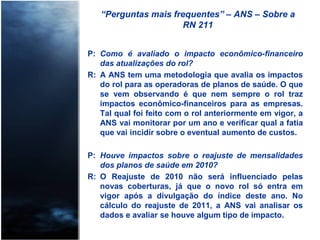 “Perguntas mais frequentes” – ANS – Sobre a
RN 211
P: Como é avaliado o impacto econômico-financeiro
das atualizações do rol?
R: A ANS tem uma metodologia que avalia os impactos
do rol para as operadoras de planos de saúde. O que
se vem observando é que nem sempre o rol traz
impactos econômico-financeiros para as empresas.
Tal qual foi feito com o rol anteriormente em vigor, a
ANS vai monitorar por um ano e verificar qual a fatia
que vai incidir sobre o eventual aumento de custos.
P: Houve impactos sobre o reajuste de mensalidades
dos planos de saúde em 2010?
R: O Reajuste de 2010 não será influenciado pelas
novas coberturas, já que o novo rol só entra em
vigor após a divulgação do índice deste ano. No
cálculo do reajuste de 2011, a ANS vai analisar os
dados e avaliar se houve algum tipo de impacto.
 