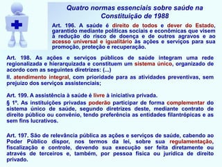 Quatro normas essenciais sobre saúde na
Constituição de 1988
Art. 196. A saúde é direito de todos e dever do Estado,
garantido mediante políticas sociais e econômicas que visem
à redução do risco de doença e de outros agravos e ao
acesso universal e igualitário às ações e serviços para sua
promoção, proteção e recuperação.
Art. 198. As ações e serviços públicos de saúde integram uma rede
regionalizada e hierarquizada e constituem um sistema único, organizado de
acordo com as seguintes diretrizes: (...)
II. atendimento integral, com prioridade para as atividades preventivas, sem
prejuízo dos serviços assistenciais;
Art. 199. A assistência à saúde é livre à iniciativa privada.
§ 1º. As instituições privadas poderão participar de forma complementar do
sistema único de saúde, segundo diretrizes deste, mediante contrato de
direito público ou convênio, tendo preferência as entidades filantrópicas e as
sem fins lucrativos.
Art. 197. São de relevância pública as ações e serviços de saúde, cabendo ao
Poder Público dispor, nos termos da lei, sobre sua regulamentação,
fiscalização e controle, devendo sua execução ser feita diretamente ou
através de terceiros e, também, por pessoa física ou jurídica de direito
privado.
 
