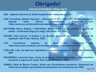 Obrigado!
samuel.santos@adv.oabsp.org.br
ANS – Agência Nacional de Saúde Suplementar: <www.ans.gov.br>
AON Consulting. Boletim Especial – Resolução nº 211 – Novo Rol de Procedimentos.
Impacto sobre Planos Odontológicos. Disponível em:
<http://www.aon.com/brasil/home/materiais_home/boletim_4.pdf>
BOTTESINI, Maury Ângelo, e MACHADO, Mauro Conti. Lei dos planos e seguros de
saúde – comentada artigo por artigo. São Paulo: RT, 2003.
CECHIN, José (coord.). A história e os desafios da saúde suplementar: 10 anos de
regulação. São Paulo: Saraiva, 2008.
CTS Consultoria. Impacto do Novo Rol. Disponível em:
<http://www.ctsconsultoria.com.br/artigos/id/impacto-do-novo-rol-343>
CUÉLLAR, Leila. As agências reguladoras e seu poder normativo. São Paulo: Dialética,
2001.
FIGUEIREDO, Leonardo Vizeu. Curso de direito de saúde suplementar – manual jurídico
de planos e seguros de saúde. São Paulo: MP Editora, 2006.
GOMES, Fábio de Barros Correia. Saúde nas Constituições brasileiras. Disponível em
<http://www.aslegis.org.br/publicacoes/impactos-da-constituicao-de-1988>
 
