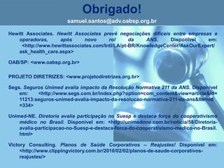 Obrigado!
samuel.santos@adv.oabsp.org.br
Hewitt Associates. Hewitt Associates prevê negociações difíceis entre empresas e
operadoras, após novo rol da ANS. Disponível em:
<http://www.hewittassociates.com/Intl/LA/pt-BR/KnowledgeCenter/AskOurExpert/
ask_health_care.aspx>
OAB/SP: <www.oabsp.org.br>
PROJETO DIRETRIZES: <www.projetodiretrizes.org.br>
Segs. Seguros Unimed avalia impacto da Resolução Normativa 211 da ANS. Disponível
em: <http://www.segs.com.br/index.php?option=com_content&view=article&id=
11213:seguros-unimed-avalia-impacto-da-resolucao-normativa-211-da-ans&Itemid
=334>
Unimed-NE. Diretoria avalia participação no Suesp e destaca força do cooperativismo
médico no Brasil. Disponível em: <http://unimednne.com.br/noticia/58/Diretoria-
avalia-participacao-no-Suesp-e-destaca-forca-do-cooperativismo-medico-no-Brasil.
html>
Victory Consulting. Planos de Saúde Corporativos – Reajustes! Disponível em:
<http://www.clippingvictory.com.br/2010/02/02/planos-de-saude-corporativos-
reajustes/>
 