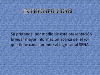 Se pretende por medio de esta presentación 
brindar mayor información acerca de el rol 
que tiene cada aprendiz al ingresar al SENA… 
 
