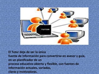 El Tutor deja de ser la única 
fuente de información para convertirse en asesor y guía, 
en un planificador de un 
proceso educativo abierto y flexible, con fuentes de 
información actuales, variadas, 
claras y motivadoras. 
 
