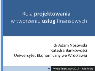 Rynek finansowy 2014 – Kazimierz
dr Adam Nosowski
Katedra Bankowości
Uniwersytet Ekonomiczny we Wrocławiu
Rola projektowania
w tworzeniu usług finansowych
 