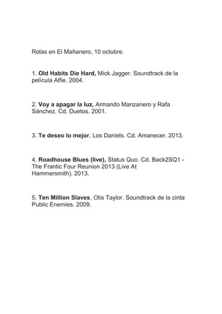 Rolas en El Mañanero, 10 octubre.
1. Old Habits Die Hard, Mick Jagger. Soundtrack de la
película Alfie. 2004.
2. Voy a apagar la luz, Armando Manzanero y Rafa
Sánchez. Cd. Duetos. 2001.
3. Te deseo lo mejor, Los Daniels. Cd. Amanecer. 2013.
4. Roadhouse Blues (live), Status Quo. Cd. Back2SQ1 -
The Frantic Four Reunion 2013 (Live At
Hammersmith). 2013.
5. Ten Million Slaves, Otis Taylor. Soundtrack de la cinta
Public Enemies. 2009.
 