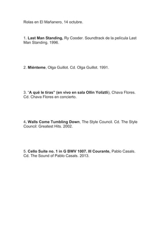 Rolas en El Mañanero, 14 octubre.

1. Last Man Standing, Ry Cooder. Soundtrack de la película Last
Man Standing. 1996.

2. Miénteme, Olga Guillot. Cd. Olga Guillot. 1991.

3. “A qué le tiras” (en vivo en sala Ollin Yoliztli), Chava Flores.
Cd. Chava Flores en concierto.

4. Walls Come Tumbling Down, The Style Council. Cd. The Style
Council: Greatest Hits. 2002.

5. Cello Suite no. 1 in G BWV 1007. III Courante, Pablo Casals.
Cd. The Sound of Pablo Casals. 2013.

 