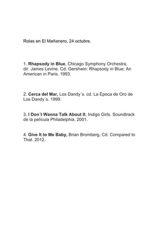 Rolas en El Mañanero, 24 octubre.

1. Rhapsody in Blue, Chicago Symphony Orchestra,
dir. James Levine. Cd. Gershwin: Rhapsody in Blue; An
American in Paris. 1993.

2. Cerca del Mar, Los Dandy´s. cd. La Época de Oro de
Los Dandy´s. 1999.
3. I Don´t Wanna Talk About It, Indigo Girls. Soundtrack
de la película Philadelphia. 2001.
4. Give It to Me Baby, Brian Bromberg. Cd. Compared to
That. 2012.

 