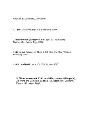 Rolas en El Mañanero, 28 octubre.

1. Tabú, Gustavo Cerati. Cd. Bocanada. 1999.

2. Bachelorette (string version), Björk & The Brodsky
Quartet. Cd. Family Tree. 2002.

3. No quiero hablar, Ely Guerra. Cd. Plug and Play (Versión
Acústica). 2007.

4. Hold My Hand, Unkle. Cd. War Stories. 2007.

5. Pièces en concert, V. Air de diable, vivement (Couperin), Jia
Wang and Camerata Salzburg. Cd. Boccherini, Couperin,
Frescobaldi, Monn. 2003.

 