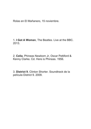 Rolas en El Mañanero, 15 noviembre.
1. I Got A Woman, The Beatles. Live at the BBC.
2013.
2. Celia, Phineas Newborn Jr, Oscar Pettiford &
Kenny Clarke. Cd. Here is Phineas. 1956.
3. District 9, Clinton Shorter. Soundtrack de la
película District 9. 2009.