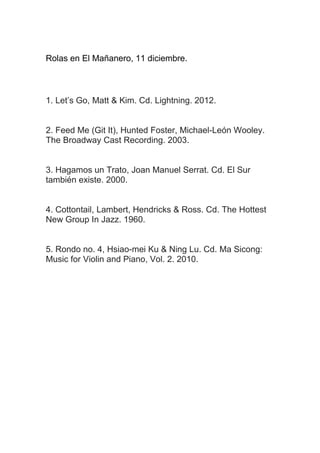 Rolas en El Mañanero, 11 diciembre.

1. Let’s Go, Matt & Kim. Cd. Lightning. 2012.
2. Feed Me (Git It), Hunted Foster, Michael-León Wooley.
The Broadway Cast Recording. 2003.
3. Hagamos un Trato, Joan Manuel Serrat. Cd. El Sur
también existe. 2000.
4. Cottontail, Lambert, Hendricks & Ross. Cd. The Hottest
New Group In Jazz. 1960.
5. Rondo no. 4, Hsiao-mei Ku & Ning Lu. Cd. Ma Sicong:
Music for Violin and Piano, Vol. 2. 2010.

 