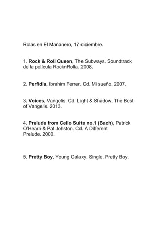 Rolas en El Mañanero, 17 diciembre.
1. Rock & Roll Queen, The Subways. Soundtrack
de la película RocknRolla. 2008.
2. Perfidia, Ibrahim Ferrer. Cd. Mi sueño. 2007.
3. Voices, Vangelis. Cd. Light & Shadow, The Best
of Vangelis. 2013.
4. Prelude from Cello Suite no.1 (Bach), Patrick
O’Hearn & Pat Johston. Cd. A Different
Prelude. 2000.

5. Pretty Boy, Young Galaxy. Single. Pretty Boy.

 
