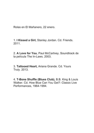 Rolas en El Mañanero, 22 enero.

1. I Kissed a Girl, Stanley Jordan. Cd. Friends.
2011.
2. A Love for You, Paul McCartney. Soundtrack de
la película The In-Laws. 2003.
3. Tattooed Heart, Ariana Grande. Cd. Yours
Truly. 2013.
4. T-Bone Shuffle (Blues Club), B.B. King & Louis
Walker. Cd. How Blue Can You Get?: Classic Live
Performances, 1964-1994.

 