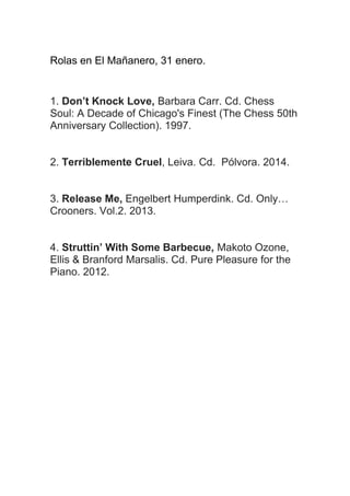 Rolas en El Mañanero, 31 enero.

1. Don’t Knock Love, Barbara Carr. Cd. Chess
Soul: A Decade of Chicago's Finest (The Chess 50th
Anniversary Collection). 1997.
2. Terriblemente Cruel, Leiva. Cd. Pólvora. 2014.
3. Release Me, Engelbert Humperdink. Cd. Only…
Crooners. Vol.2. 2013.
4. Struttin’ With Some Barbecue, Makoto Ozone,
Ellis & Branford Marsalis. Cd. Pure Pleasure for the
Piano. 2012.

 