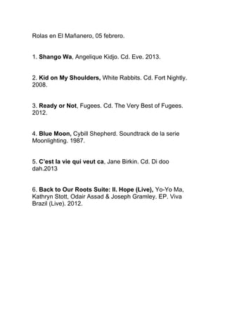 Rolas en El Mañanero, 05 febrero.
1. Shango Wa, Angelique Kidjo. Cd. Eve. 2013.
2. Kid on My Shoulders, White Rabbits. Cd. Fort Nightly.
2008.
3. Ready or Not, Fugees. Cd. The Very Best of Fugees.
2012.
4. Blue Moon, Cybill Shepherd. Soundtrack de la serie
Moonlighting. 1987.
5. C’est la vie qui veut ca, Jane Birkin. Cd. Di doo
dah.2013
6. Back to Our Roots Suite: II. Hope (Live), Yo-Yo Ma,
Kathryn Stott, Odair Assad & Joseph Gramley. EP. Viva
Brazil (Live). 2012.

 