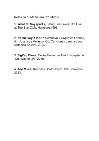 Rolas en El Mañanero, 27 febrero.
1. What´d I Say (part 2), Jerry Lee Lewis. Cd. Live
at The Star Club, Hamburg.1998.
2. No me voy a morir, Belanova y Orquesta
Fonobox, dir. Josefa de Velasco. Cd. Canciones
para la Luna, sinfónico en vivo. 2013.
3. ZigZag Blues, Céline Bonacina Trio & Nguyên Lê.
Cd. Way of Life. 2010.
4. Too Much, Kendrick Scott Oracle. Cd. Conviction.
2013.

 