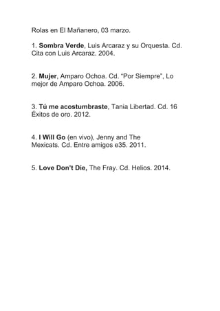Rolas en El Mañanero, 03 marzo.
1. Sombra Verde, Luis Arcaraz y su Orquesta. Cd.
Cita con Luis Arcaraz. 2004.
2. Mujer, Amparo Ochoa. Cd. “Por Siempre”, Lo
mejor de Amparo Ochoa. 2006.
3. Tú me acostumbraste, Tania Libertad. Cd. 16
Éxitos de oro. 2012.
4. I Will Go (en vivo), Jenny and The
Mexicats. Cd. Entre amigos e35. 2011.
5. Love Don’t Die, The Fray. Cd. Helios. 2014.

 