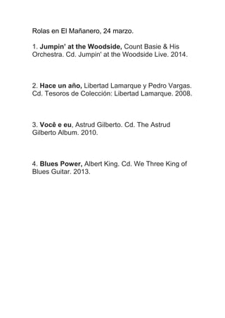 Rolas en El Mañanero, 24 marzo.
1. Jumpin’ at the Woodside, Count Basie & His
Orchestra. Cd. Jumpin' at the Woodside Live. 2014.
2. Hace un año, Libertad Lamarque y Pedro Vargas.
Cd. Tesoros de Colección: Libertad Lamarque. 2008.
3. Você e eu, Astrud Gilberto. Cd. The Astrud
Gilberto Album. 2010.
4. Blues Power, Albert King. Cd. We Three King of
Blues Guitar. 2013.
 