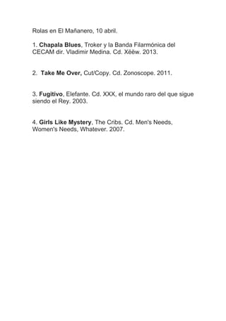 Rolas en El Mañanero, 10 abril.
1. Chapala Blues, Troker y la Banda Filarmónica del
CECAM dir. Vladimir Medina. Cd. Xëëw. 2013.
2. Take Me Over, Cut/Copy. Cd. Zonoscope. 2011.
3. Fugitivo, Elefante. Cd. XXX, el mundo raro del que sigue
siendo el Rey. 2003.
4. Girls Like Mystery, The Cribs. Cd. Men's Needs,
Women's Needs, Whatever. 2007.
 