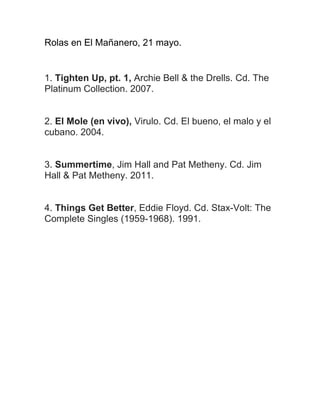 Rolas en El Mañanero, 21 mayo.
1. Tighten Up, pt. 1, Archie Bell & the Drells. Cd. The
Platinum Collection. 2007.
2. El Mole (en vivo), Virulo. Cd. El bueno, el malo y el
cubano. 2004.
3. Summertime, Jim Hall and Pat Metheny. Cd. Jim
Hall & Pat Metheny. 2011.
4. Things Get Better, Eddie Floyd. Cd. Stax-Volt: The
Complete Singles (1959-1968). 1991.
 