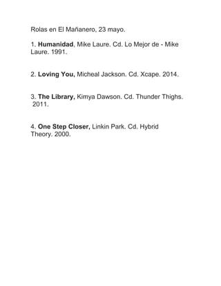 Rolas en El Mañanero, 23 mayo.
1. Humanidad, Mike Laure. Cd. Lo Mejor de - Mike
Laure. 1991.
2. Loving You, Micheal Jackson. Cd. Xcape. 2014.
3. The Library, Kimya Dawson. Cd. Thunder Thighs.
2011.
4. One Step Closer, Linkin Park. Cd. Hybrid
Theory. 2000.
 